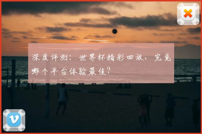深度评测:世界杯精彩回放,究竟哪个平台体验最佳?
