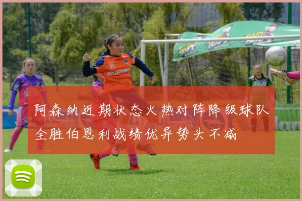 阿森纳近期状态火热对阵降级球队全胜伯恩利战绩优异势头不减