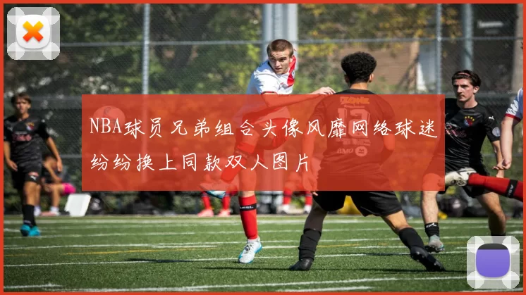 NBA球员兄弟组合头像风靡网络球迷纷纷换上同款双人图片