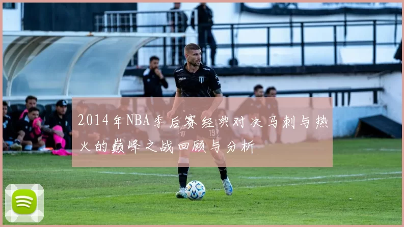 2014年NBA季后赛经典对决马刺与热火的巅峰之战回顾与分析