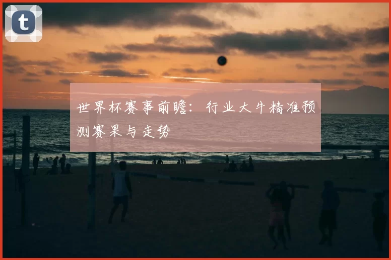世界杯赛事前瞻:行业大牛精准预测赛果与走势