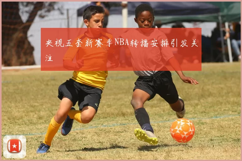 央视五套新赛季NBA转播安排引发关注