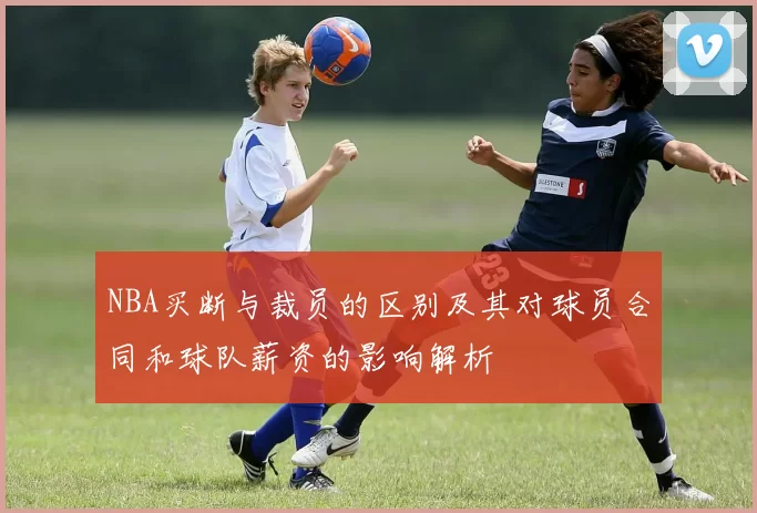 NBA买断与裁员的区别及其对球员合同和球队薪资的影响解析