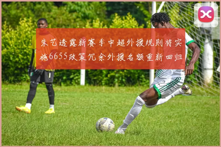 朱艺透露新赛季中超外援规则将实施6655政策冗余外援名额重新回归球队配置
