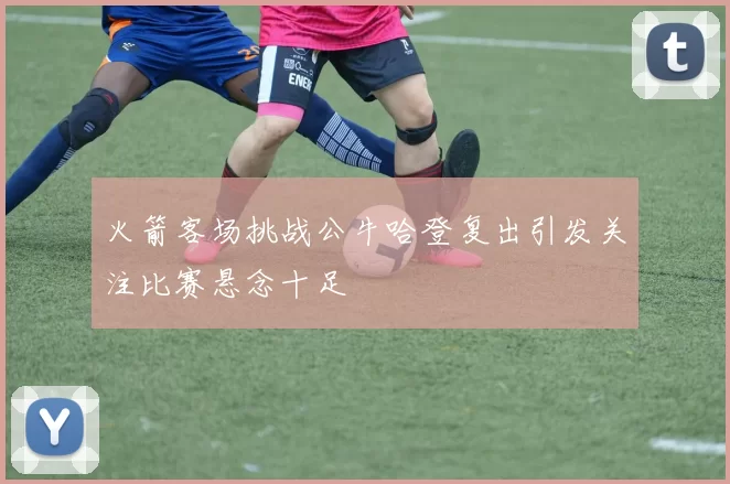 火箭客场挑战公牛哈登复出引发关注比赛悬念十足