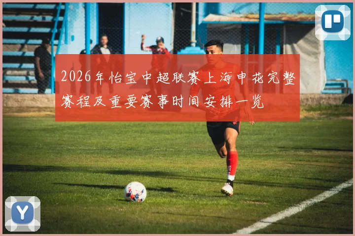 2026年怡宝中超联赛上海申花完整赛程及重要赛事时间安排一览