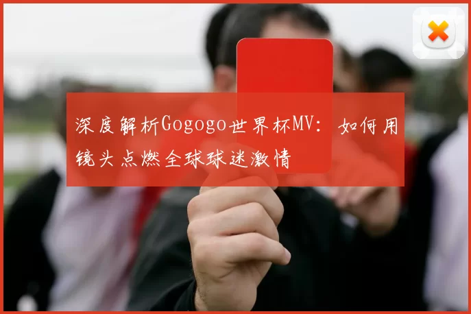深度解析Gogogo世界杯MV:如何用镜头点燃全球球迷激情
