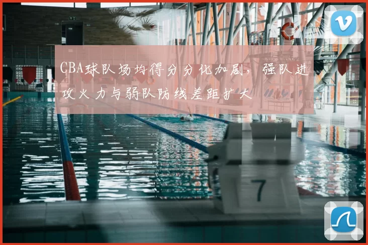 CBA球队场均得分分化加剧，强队进攻火力与弱队防线差距扩大