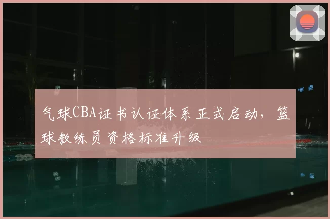 气球CBA证书认证体系正式启动,篮球教练员资格标准升级