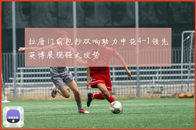 拉唐门前包抄双响助力申花4-1领先英博展现强大攻势