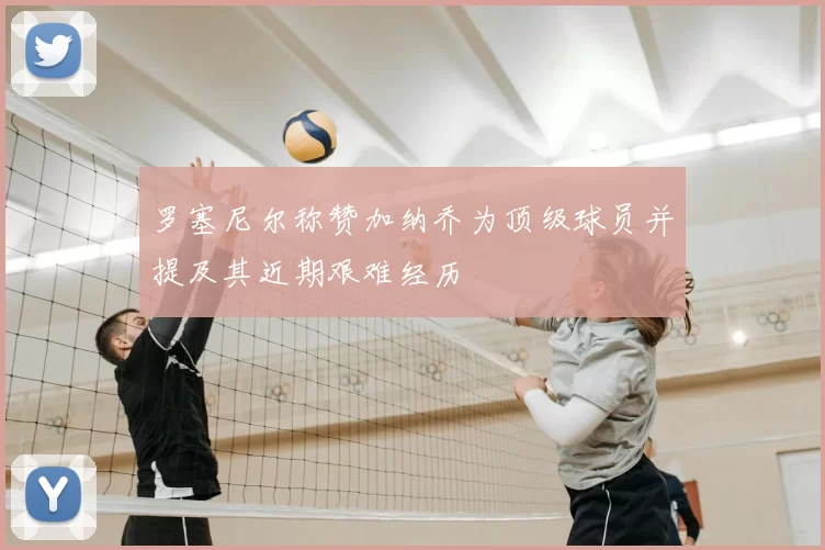 罗塞尼尔称赞加纳乔为顶级球员并提及其近期艰难经历
