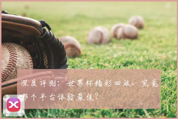 深度评测：世界杯精彩回放，究竟哪个平台体验最佳？