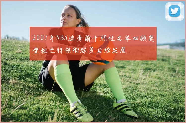 2007年NBA选秀前十顺位名单回顾奥登杜兰特领衔球员后续发展