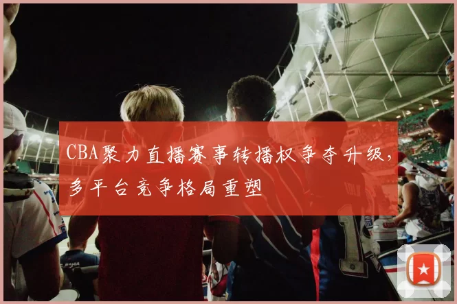 CBA聚力直播赛事转播权争夺升级，多平台竞争格局重塑