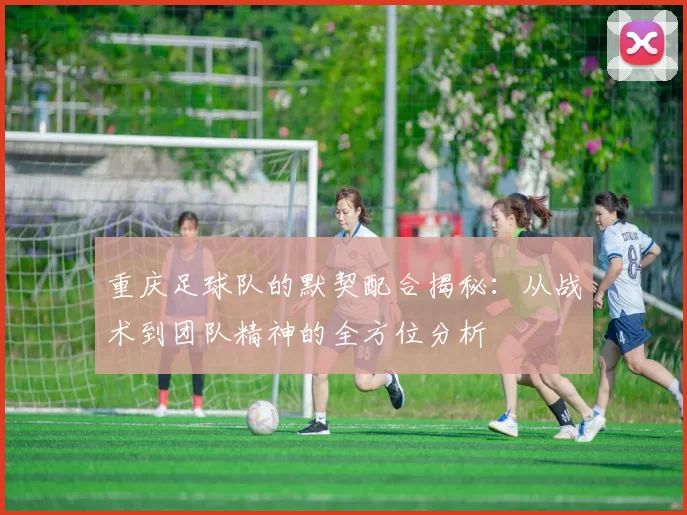 重庆足球队的默契配合揭秘:从战术到团队精神的全方位分析