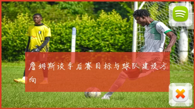 詹姆斯谈季后赛目标与球队建设方向