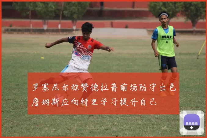 罗塞尼尔称赞德拉普前场防守出色詹姆斯应向特里学习提升自己