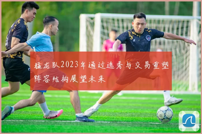 猛龙队2023年通过选秀与交易重塑阵容结构展望未来