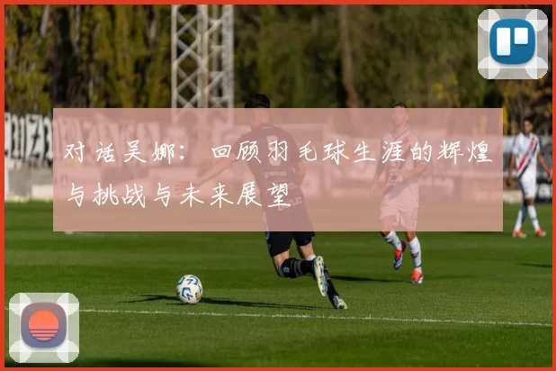 对话吴娜:回顾羽毛球生涯的辉煌与挑战与未来展望