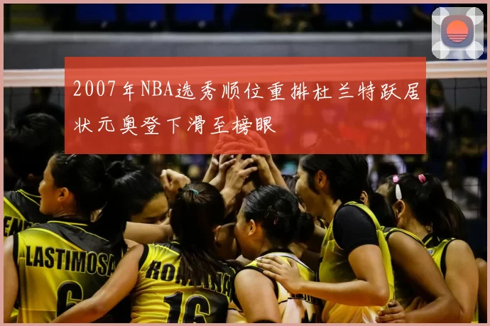 2007年NBA选秀顺位重排杜兰特跃居状元奥登下滑至榜眼