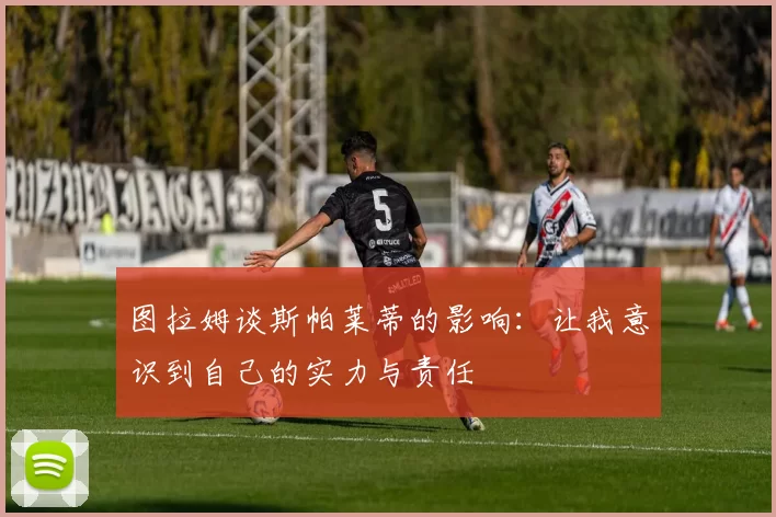 图拉姆谈斯帕莱蒂的影响:让我意识到自己的实力与责任