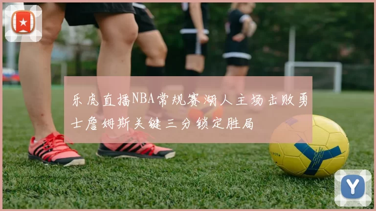 乐虎直播NBA常规赛湖人主场击败勇士詹姆斯关键三分锁定胜局