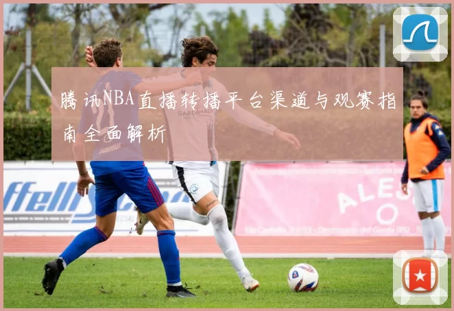 腾讯NBA直播转播平台渠道与观赛指南全面解析