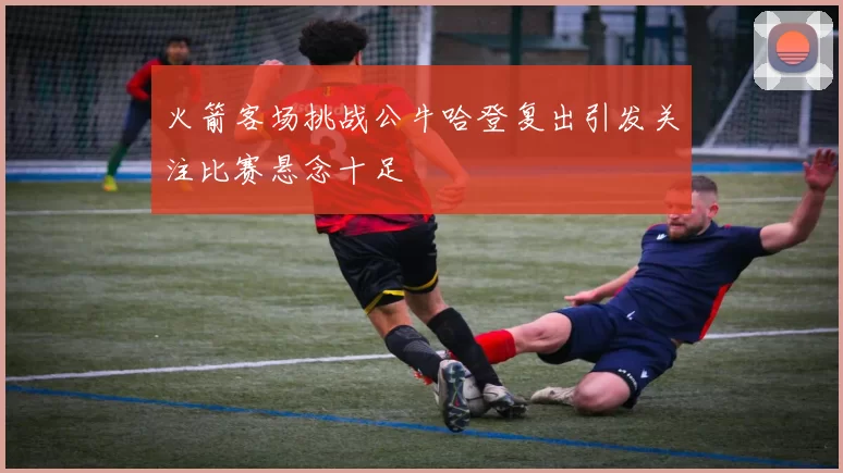 火箭客场挑战公牛哈登复出引发关注比赛悬念十足