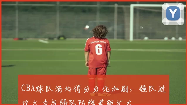 CBA球队场均得分分化加剧,强队进攻火力与弱队防线差距扩大