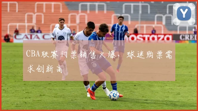 CBA联赛门票销售火爆,球迷购票需求创新高