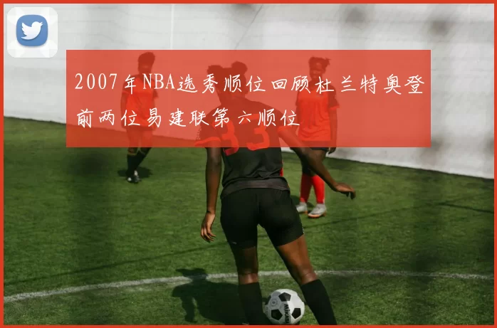2007年NBA选秀顺位回顾杜兰特奥登前两位易建联第六顺位