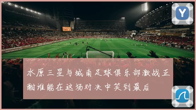 水原三星与城南足球俱乐部激战正酣谁能在这场对决中笑到最后