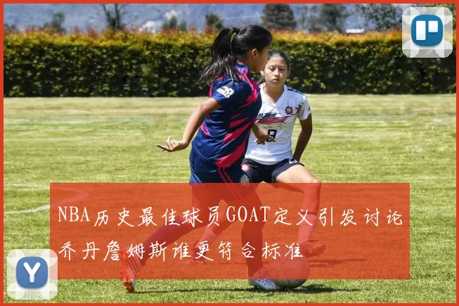 NBA历史最佳球员GOAT定义引发讨论乔丹詹姆斯谁更符合标准