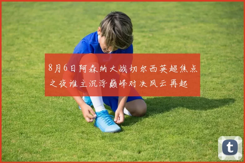 8月6日阿森纳大战切尔西英超焦点之夜谁主沉浮巅峰对决风云再起