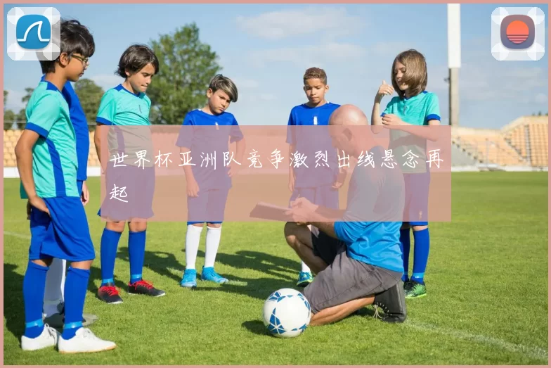 世界杯亚洲队竞争激烈出线悬念再起