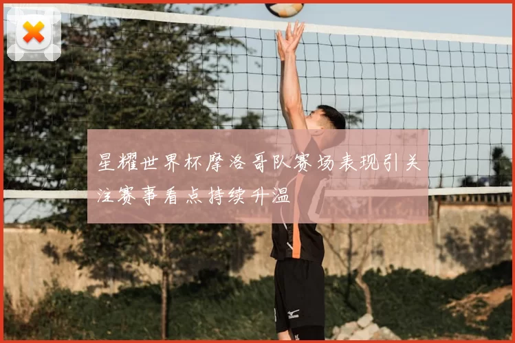 星耀世界杯摩洛哥队赛场表现引关注赛事看点持续升温