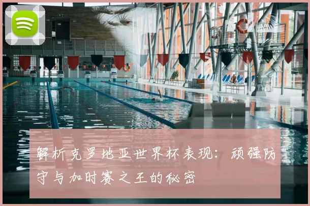 解析克罗地亚世界杯表现：顽强防守与加时赛之王的秘密