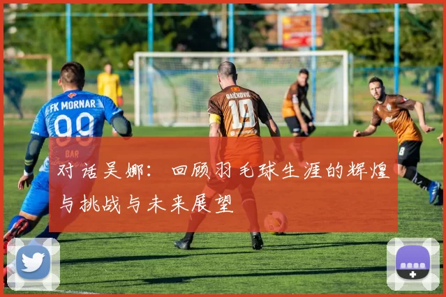 对话吴娜:回顾羽毛球生涯的辉煌与挑战与未来展望