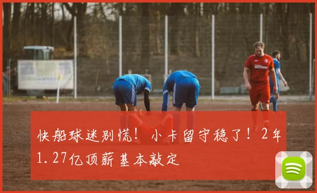 快船球迷别慌！小卡留守稳了！2年1.27亿顶薪基本敲定