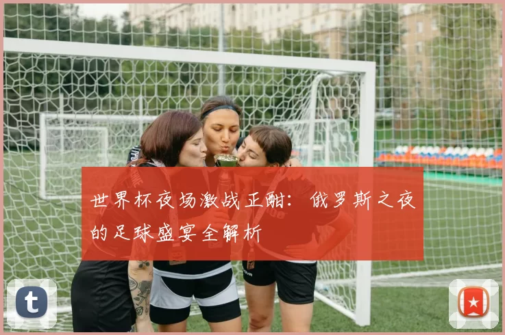 世界杯夜场激战正酣：俄罗斯之夜的足球盛宴全解析