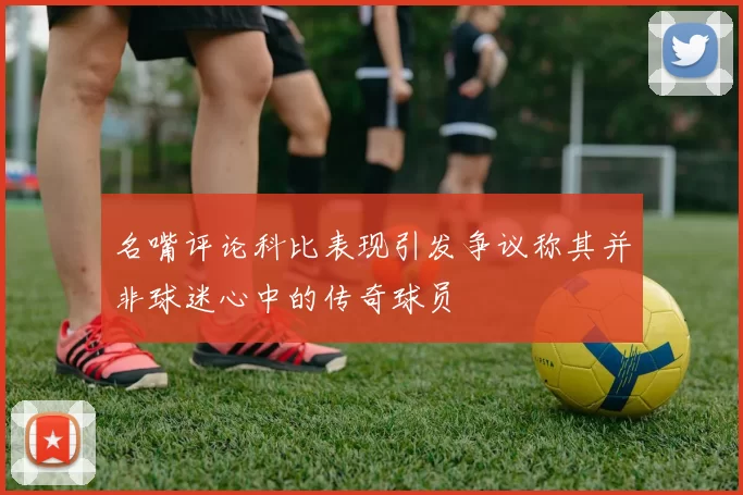 名嘴评论科比表现引发争议称其并非球迷心中的传奇球员