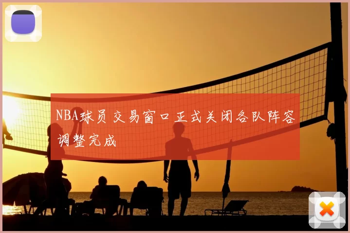 NBA球员交易窗口正式关闭各队阵容调整完成