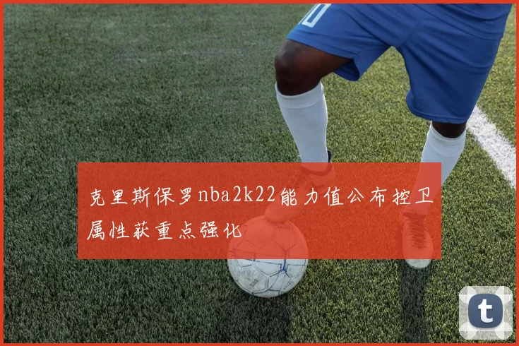 克里斯保罗nba2k22能力值公布控卫属性获重点强化