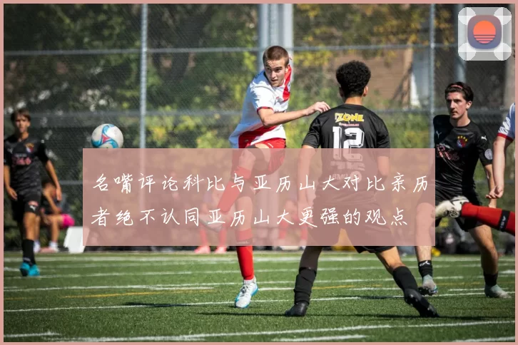 名嘴评论科比与亚历山大对比亲历者绝不认同亚历山大更强的观点