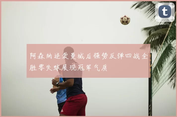 阿森纳逆袭曼城后强势反弹四战全胜零失球展现冠军气质