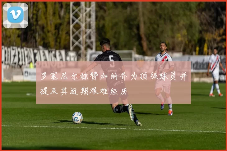 罗塞尼尔称赞加纳乔为顶级球员并提及其近期艰难经历