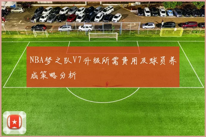 NBA梦之队V7升级所需费用及球员养成策略分析