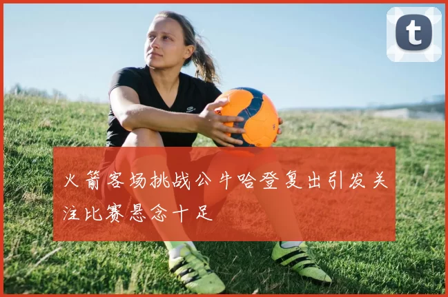 火箭客场挑战公牛哈登复出引发关注比赛悬念十足