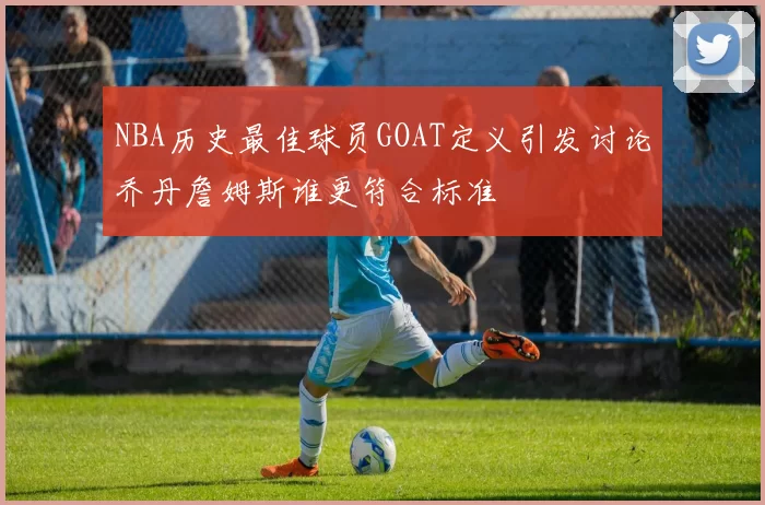 NBA历史最佳球员GOAT定义引发讨论乔丹詹姆斯谁更符合标准