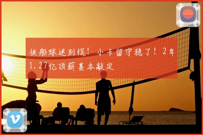 快船球迷别慌!小卡留守稳了!2年1.27亿顶薪基本敲定